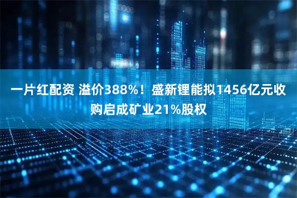 一片红配资 溢价388%！盛新锂能拟1456亿元收购启成矿业21%股权