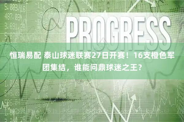 恒瑞易配 泰山球迷联赛27日开赛！16支橙色军团集结，谁能问鼎球迷之王？
