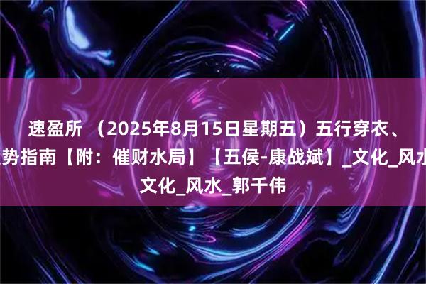 速盈所 （2025年8月15日星期五）五行穿衣、生肖、运势指南【附：催财水局】【五侯-康战斌】_文化_风水_郭千伟