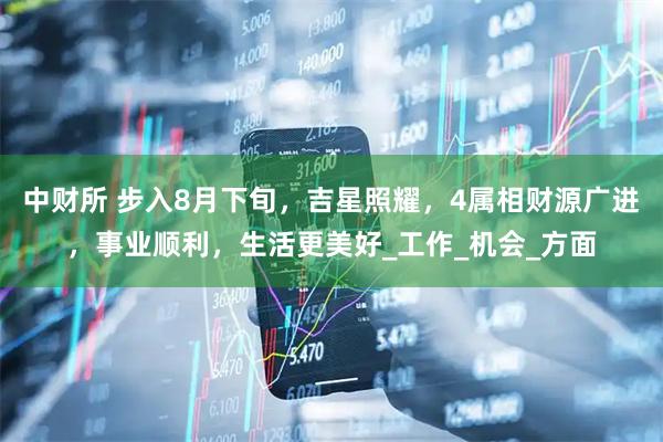 中财所 步入8月下旬，吉星照耀，4属相财源广进，事业顺利，生活更美好_工作_机会_方面