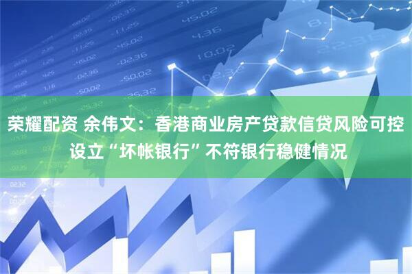荣耀配资 余伟文：香港商业房产贷款信贷风险可控 设立“坏帐银行”不符银行稳健情况