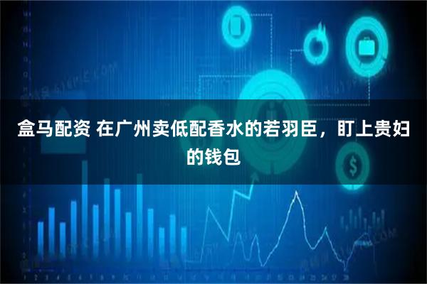 盒马配资 在广州卖低配香水的若羽臣，盯上贵妇的钱包
