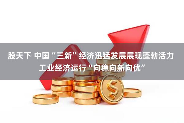 股天下 中国“三新”经济迅猛发展展现蓬勃活力 工业经济运行“向稳向新向优”