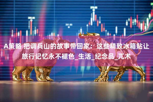 A策略 把调兵山的故事带回家：这些精致冰箱贴让旅行记忆永不褪色_生活_纪念品_兀术