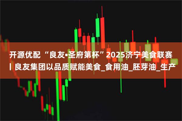 开源优配 “良友•圣府第杯”2025济宁美食联赛丨良友集团以品质赋能美食_食用油_胚芽油_生产