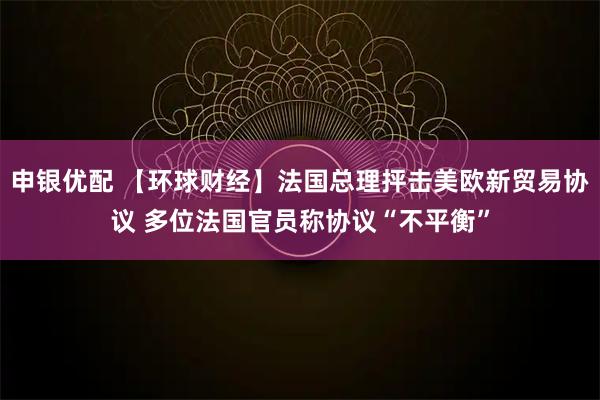 申银优配 【环球财经】法国总理抨击美欧新贸易协议 多位法国官员称协议“不平衡”