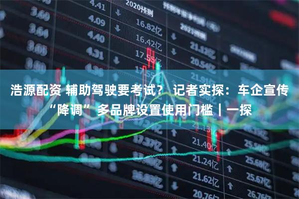 浩源配资 辅助驾驶要考试？ 记者实探：车企宣传“降调” 多品牌设置使用门槛｜一探