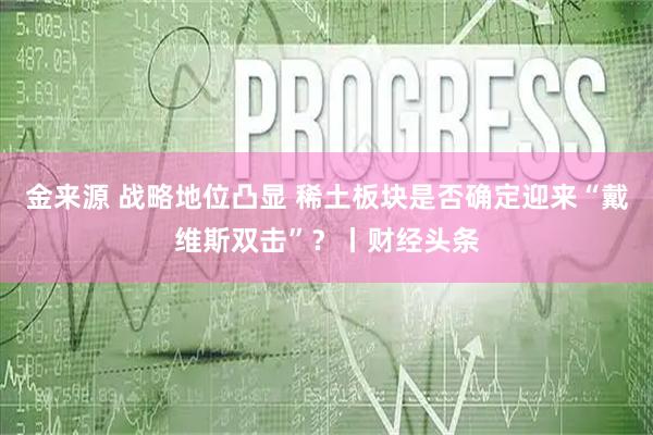 金来源 战略地位凸显 稀土板块是否确定迎来“戴维斯双击”？丨财经头条