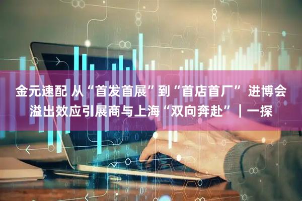 金元速配 从“首发首展”到“首店首厂” 进博会溢出效应引展商与上海“双向奔赴”︱一探