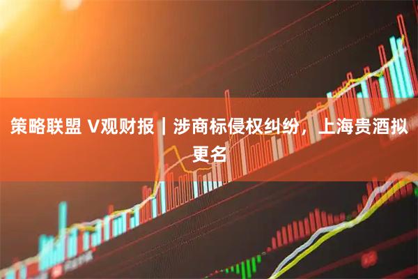 策略联盟 V观财报｜涉商标侵权纠纷，上海贵酒拟更名