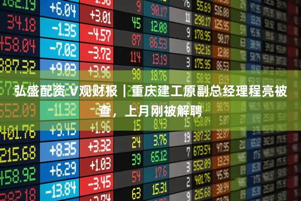 弘盛配资 V观财报｜重庆建工原副总经理程亮被查，上月刚被解聘