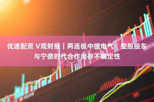 优速配资 V观财报｜两连板中恒电气：控股股东与宁德时代合作尚存不确定性