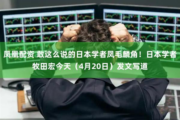 凤凰配资 敢这么说的日本学者凤毛麟角！日本学者牧田宏今天（4月20日）发文写道
