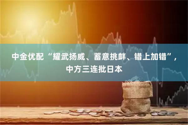 中金优配 “耀武扬威、蓄意挑衅、错上加错”，中方三连批日本