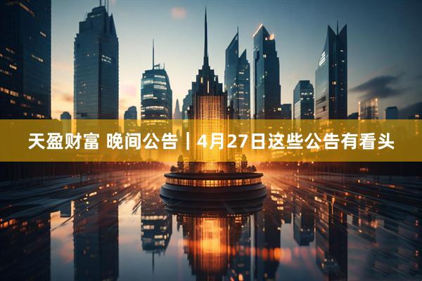 天盈财富 晚间公告｜4月27日这些公告有看头