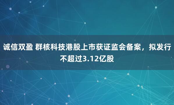 诚信双盈 群核科技港股上市获证监会备案，拟发行不超过3.12亿股