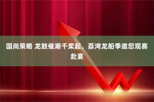 国尚策略 龙鼓催潮千桨起，荔湾龙船季邀您观赛赴宴