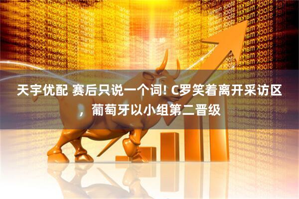 天宇优配 赛后只说一个词! C罗笑着离开采访区，葡萄牙以小组第二晋级