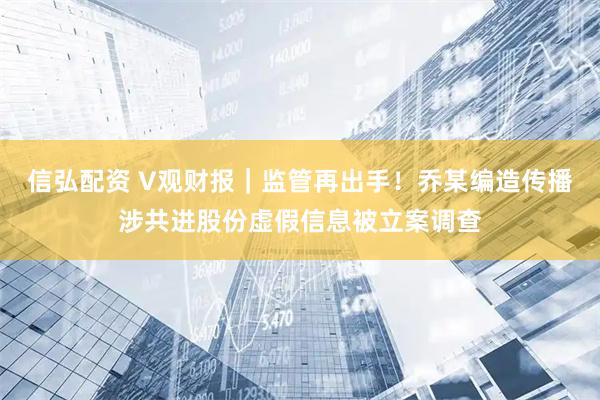 信弘配资 V观财报｜监管再出手！乔某编造传播涉共进股份虚假信息被立案调查